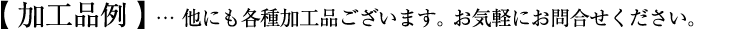 加工品例：他にも各種加工品ございます。お気軽にお問合せください。